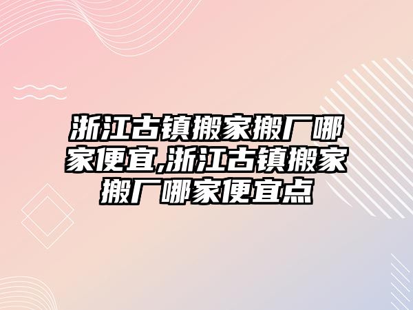 浙江古鎮搬家搬廠哪家便宜,浙江古鎮搬家搬廠哪家便宜點