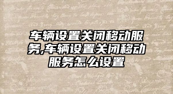 車輛設(shè)置關(guān)閉移動服務(wù),車輛設(shè)置關(guān)閉移動服務(wù)怎么設(shè)置