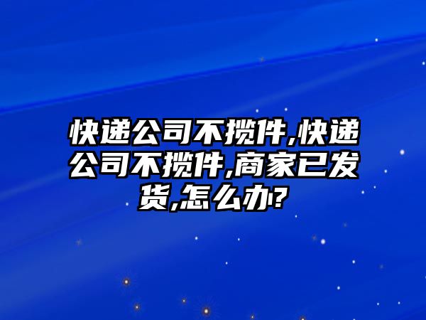 快遞公司不攬件,快遞公司不攬件,商家已發(fā)貨,怎么辦?