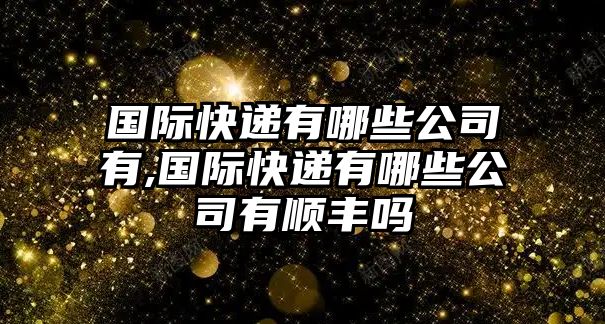 國際快遞有哪些公司有,國際快遞有哪些公司有順豐嗎