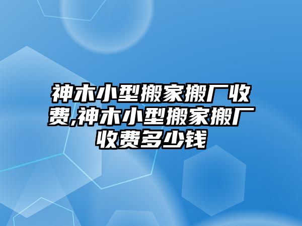 神木小型搬家搬廠收費,神木小型搬家搬廠收費多少錢