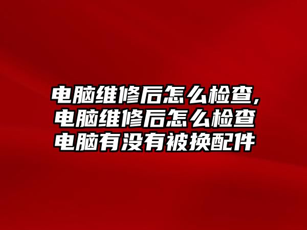 電腦維修后怎么檢查,電腦維修后怎么檢查電腦有沒有被換配件