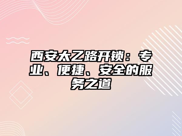 西安太乙路開鎖：專業、便捷、安全的服務之道