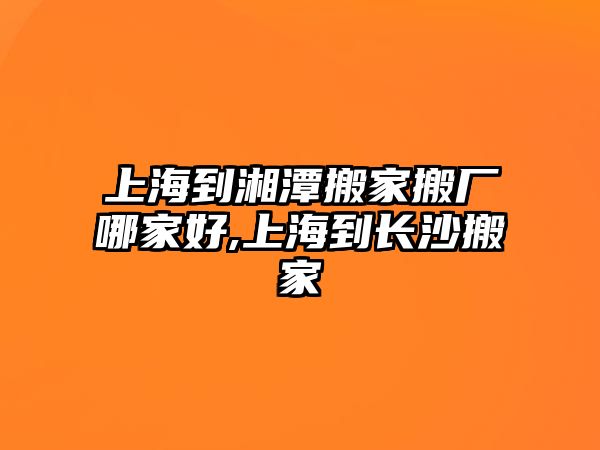 上海到湘潭搬家搬廠哪家好,上海到長(zhǎng)沙搬家