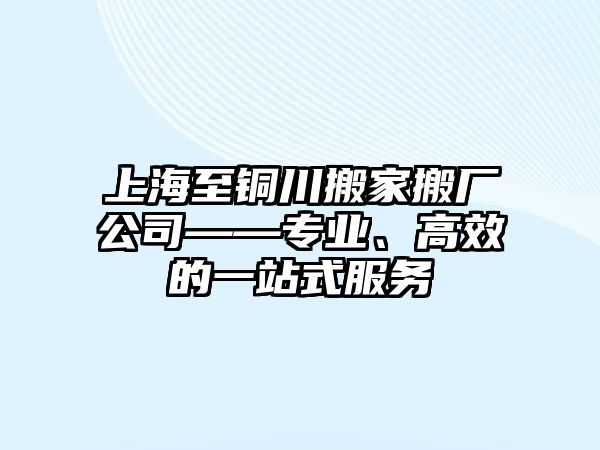 上海至銅川搬家搬廠公司——專業、高效的一站式服務