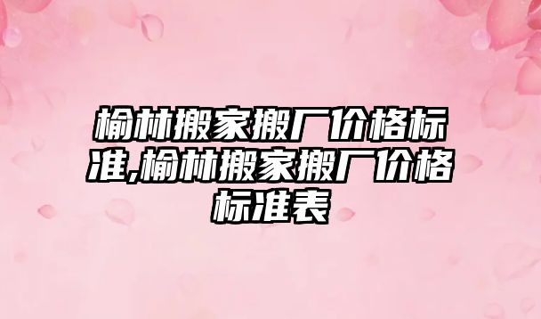 榆林搬家搬廠價格標準,榆林搬家搬廠價格標準表