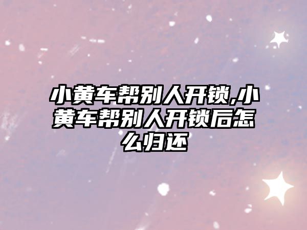 小黃車幫別人開鎖,小黃車幫別人開鎖后怎么歸還