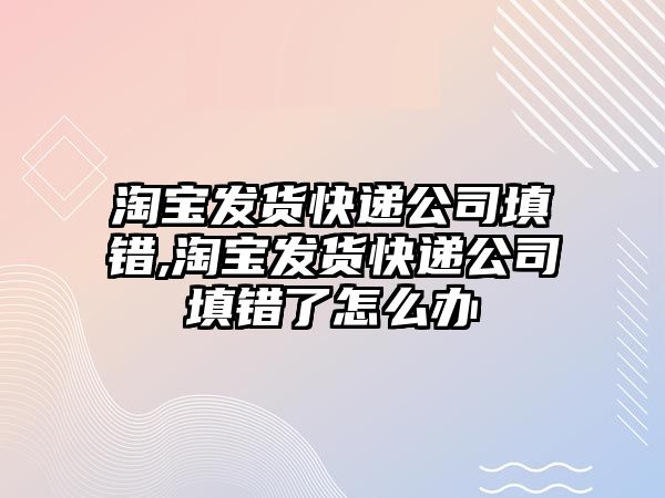 淘寶發貨快遞公司填錯,淘寶發貨快遞公司填錯了怎么辦