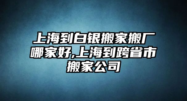 上海到白銀搬家搬廠哪家好,上海到跨省市搬家公司