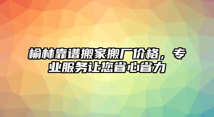 榆林靠譜搬家搬廠價格，專業服務讓您省心省力