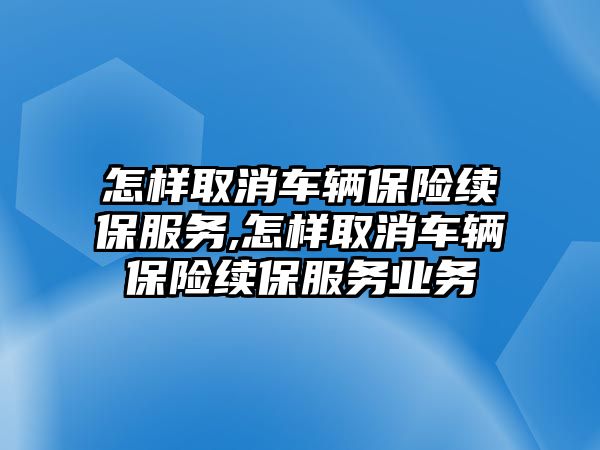 怎樣取消車輛保險續保服務,怎樣取消車輛保險續保服務業務