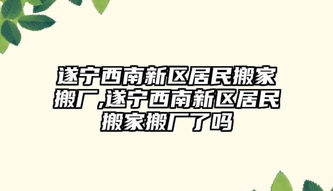 遂寧西南新區居民搬家搬廠,遂寧西南新區居民搬家搬廠了嗎