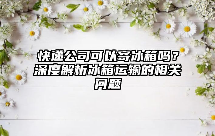 快遞公司可以寄冰箱嗎？深度解析冰箱運輸的相關問題