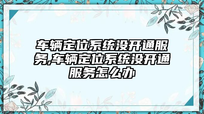 車輛定位系統沒開通服務,車輛定位系統沒開通服務怎么辦