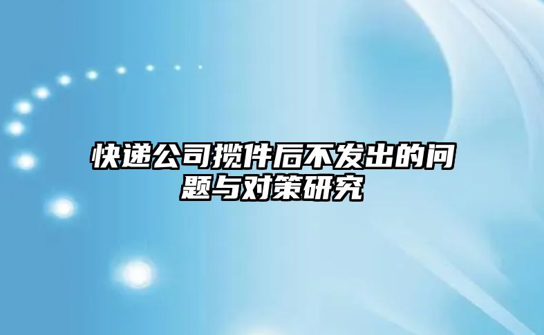 快遞公司攬件后不發出的問題與對策研究