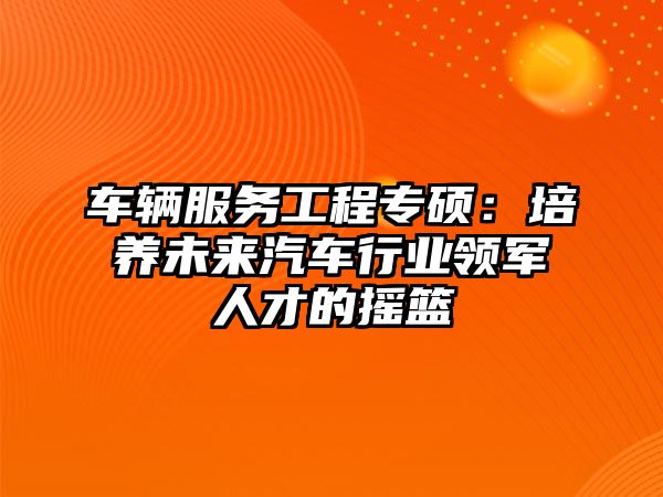 車輛服務(wù)工程專碩：培養(yǎng)未來汽車行業(yè)領(lǐng)軍人才的搖籃