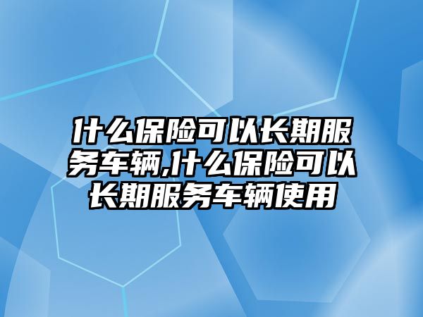 什么保險可以長期服務車輛,什么保險可以長期服務車輛使用