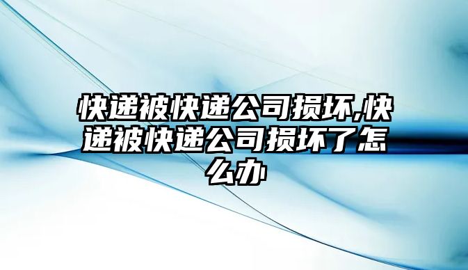 快遞被快遞公司損壞,快遞被快遞公司損壞了怎么辦