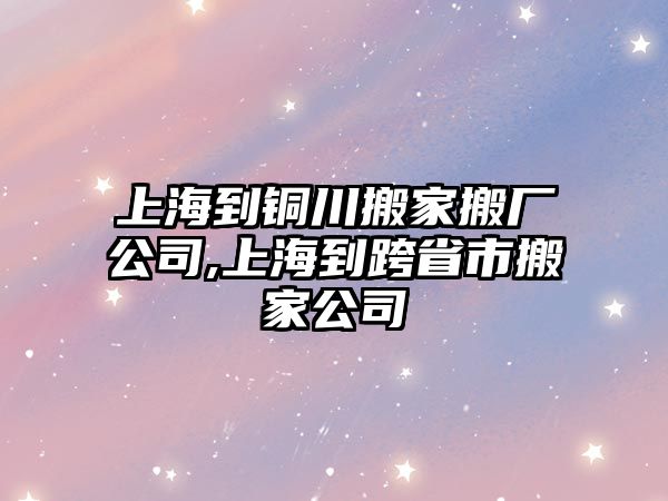 上海到銅川搬家搬廠公司,上海到跨省市搬家公司