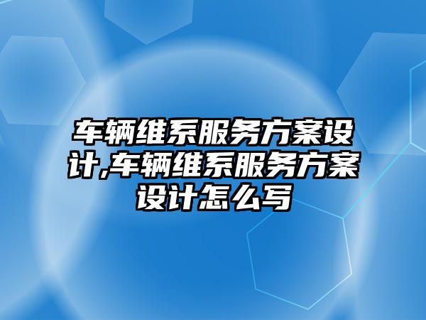 車輛維系服務方案設計,車輛維系服務方案設計怎么寫