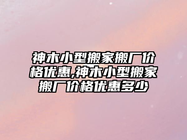 神木小型搬家搬廠價格優惠,神木小型搬家搬廠價格優惠多少