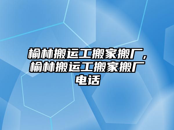 榆林搬運工搬家搬廠,榆林搬運工搬家搬廠電話