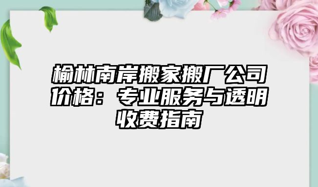 榆林南岸搬家搬廠公司價格：專業(yè)服務(wù)與透明收費指南