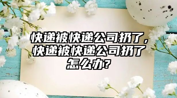 快遞被快遞公司扔了,快遞被快遞公司扔了怎么辦?