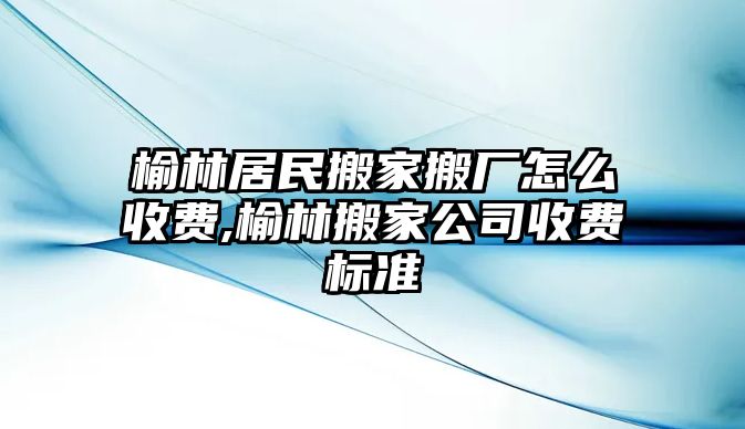 榆林居民搬家搬廠怎么收費,榆林搬家公司收費標準