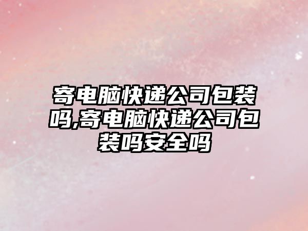 寄電腦快遞公司包裝嗎,寄電腦快遞公司包裝嗎安全嗎