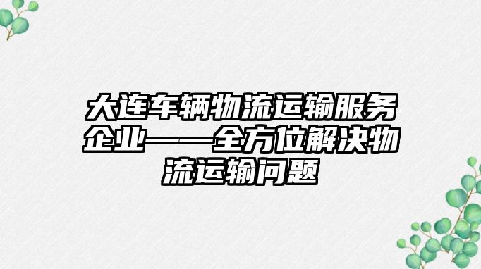 大連車輛物流運輸服務企業——全方位解決物流運輸問題