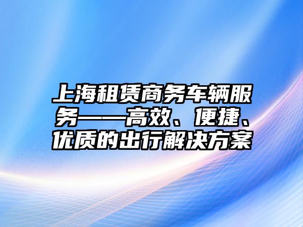 上海租賃商務車輛服務——高效、便捷、優(yōu)質的出行解決方案