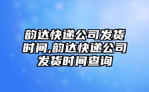 韻達快遞公司發貨時間,韻達快遞公司發貨時間查詢