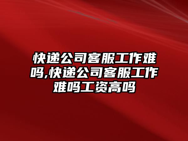 快遞公司客服工作難嗎,快遞公司客服工作難嗎工資高嗎