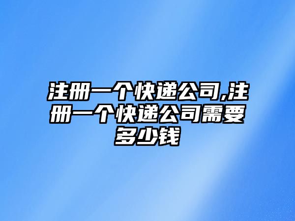 注冊一個快遞公司,注冊一個快遞公司需要多少錢