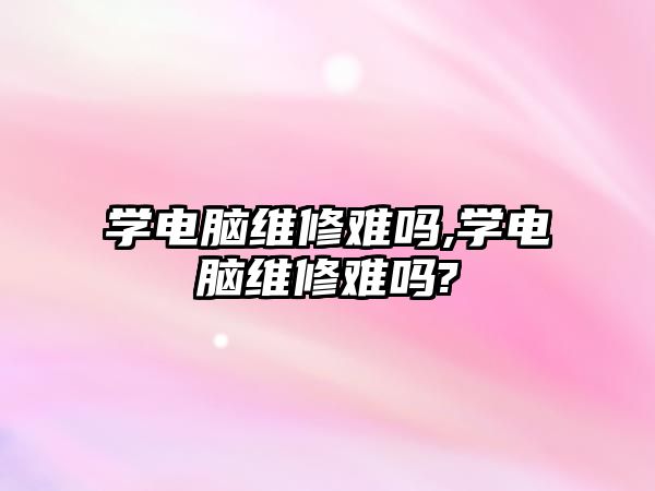 學電腦維修難嗎,學電腦維修難嗎?