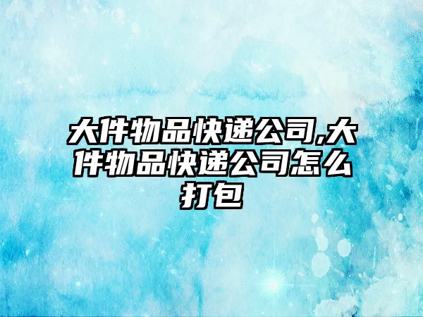 大件物品快遞公司,大件物品快遞公司怎么打包