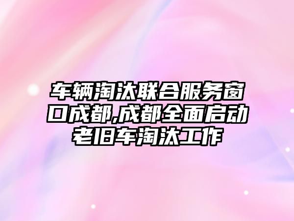 車輛淘汰聯合服務窗口成都,成都全面啟動老舊車淘汰工作