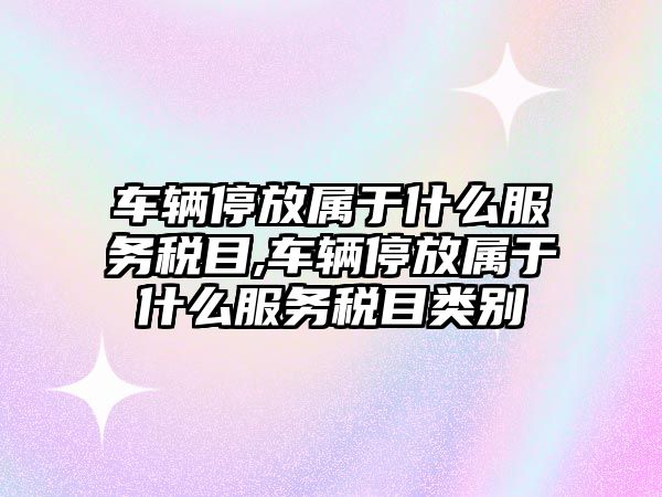 車輛停放屬于什么服務(wù)稅目,車輛停放屬于什么服務(wù)稅目類別