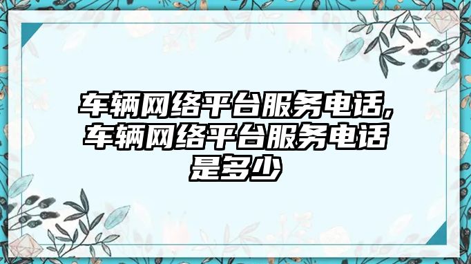 車輛網絡平臺服務電話,車輛網絡平臺服務電話是多少