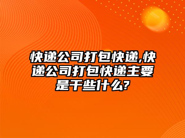 快遞公司打包快遞,快遞公司打包快遞主要是干些什么?