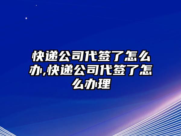 快遞公司代簽了怎么辦,快遞公司代簽了怎么辦理