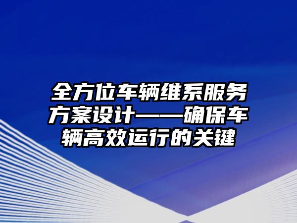 全方位車輛維系服務方案設計——確保車輛高效運行的關鍵