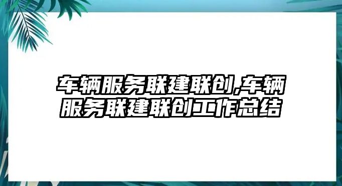 車輛服務聯(lián)建聯(lián)創(chuàng),車輛服務聯(lián)建聯(lián)創(chuàng)工作總結