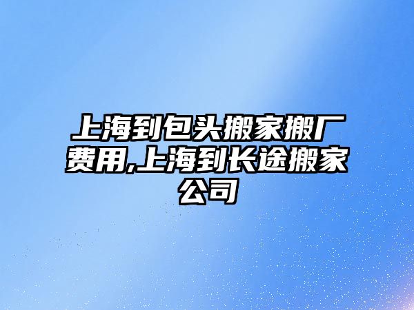 上海到包頭搬家搬廠費用,上海到長途搬家公司