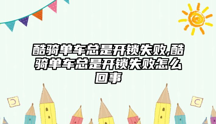 酷騎單車總是開鎖失敗,酷騎單車總是開鎖失敗怎么回事