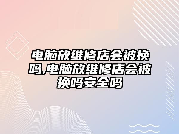 電腦放維修店會被換嗎,電腦放維修店會被換嗎安全嗎