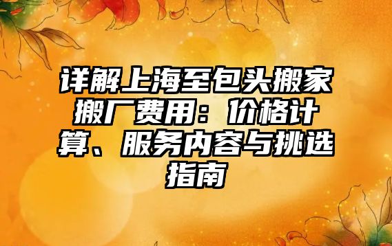 詳解上海至包頭搬家搬廠費用：價格計算、服務內容與挑選指南