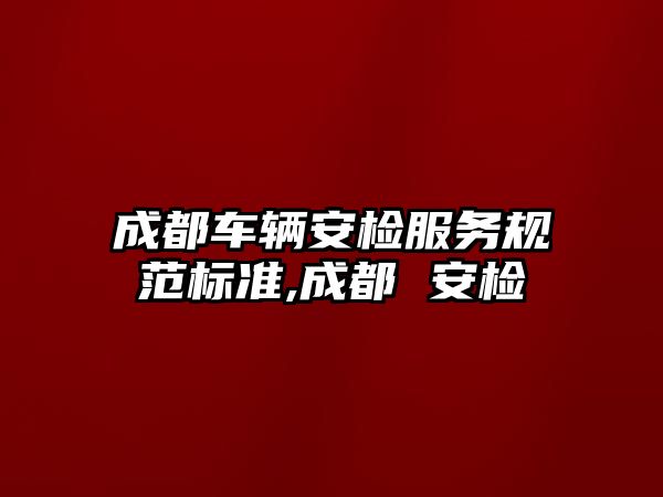 成都車輛安檢服務規范標準,成都 安檢