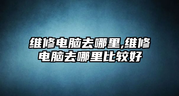 維修電腦去哪里,維修電腦去哪里比較好